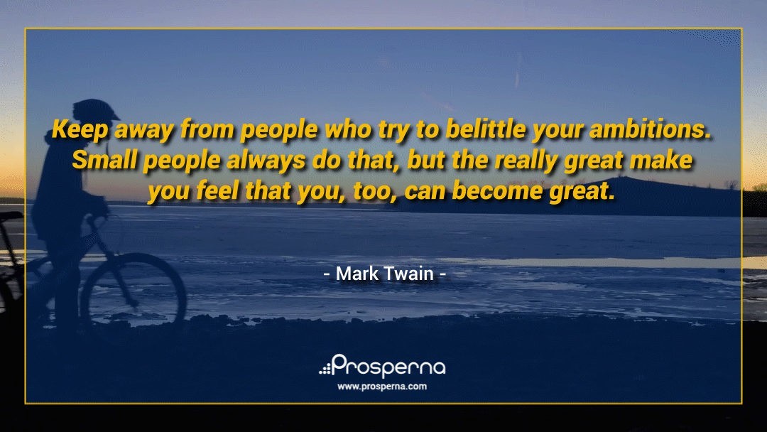 Keep away from people who try to belittle your ambitions. Small people always do that, but the really great make you feel that you, too, can become great. – Mark Twain